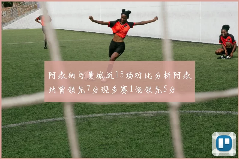 阿森纳与曼城近15场对比分析阿森纳曾领先7分现多赛1场领先5分
