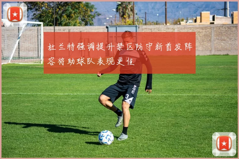 杜兰特强调提升禁区防守新首发阵容将助球队表现更佳