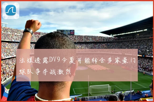 法媒透露DV9今夏可能转会多家豪门球队争夺战激烈