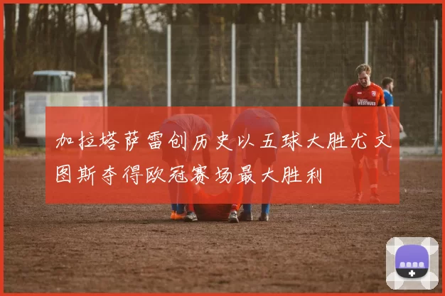 加拉塔萨雷创历史以五球大胜尤文图斯夺得欧冠赛场最大胜利