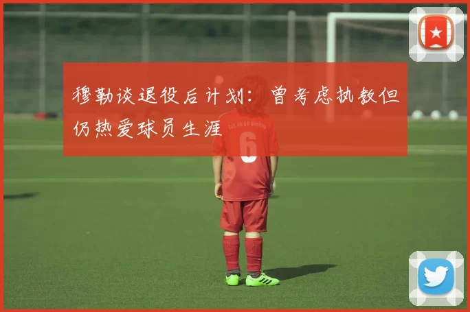 穆勒谈退役后计划：曾考虑执教但仍热爱球员生涯