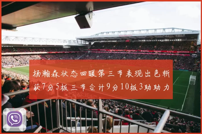 杨瀚森状态回暖第三节表现出色斩获7分5板三节合计9分10板3助助力球队反击