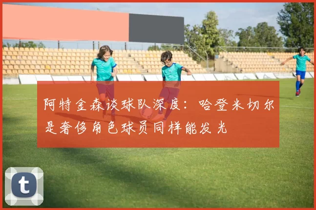 阿特金森谈球队深度：哈登米切尔是奢侈角色球员同样能发光