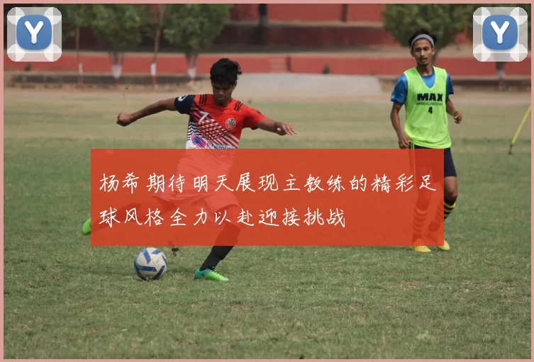 杨希期待明天展现主教练的精彩足球风格全力以赴迎接挑战