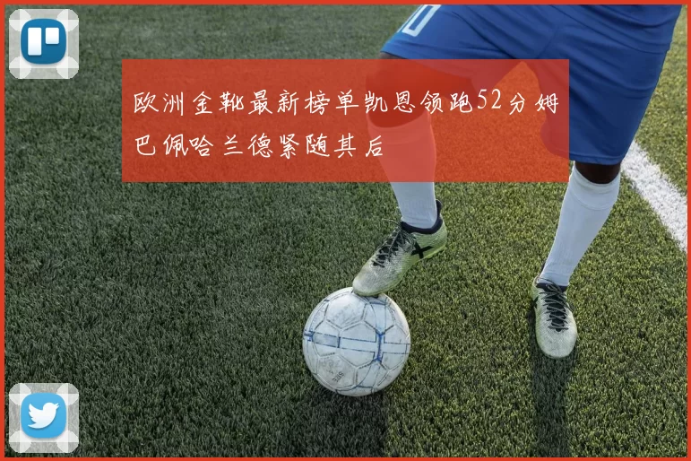 欧洲金靴最新榜单凯恩领跑52分姆巴佩哈兰德紧随其后