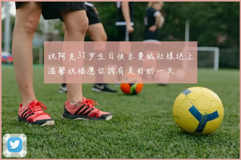 祝阿克31岁生日快乐曼城社媒送上温馨祝福愿你拥有美好的一天