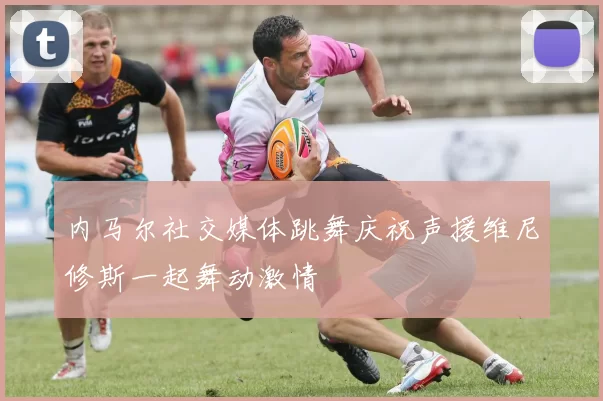 内马尔社交媒体跳舞庆祝声援维尼修斯一起舞动激情