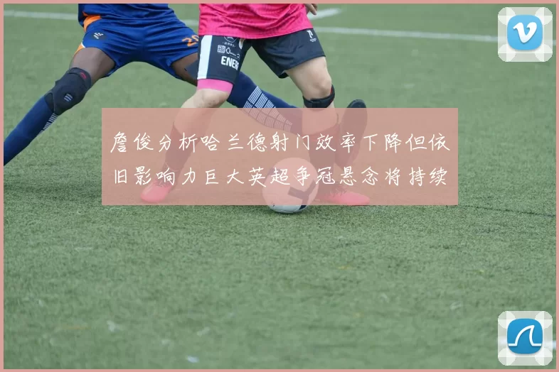 詹俊分析哈兰德射门效率下降但依旧影响力巨大英超争冠悬念将持续至五月