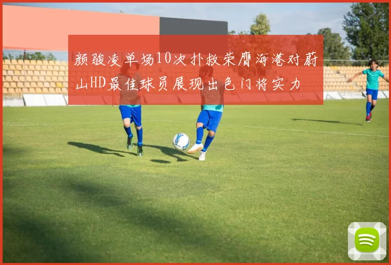 颜骏凌单场10次扑救荣膺海港对蔚山HD最佳球员展现出色门将实力