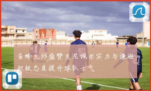 黄蜂主帅盛赞克尼佩尔实力与谦逊积极态度提升球队士气