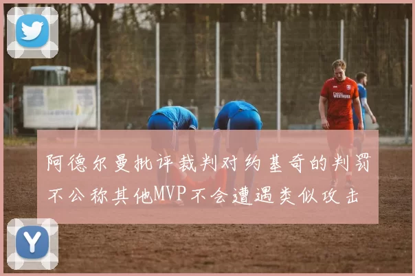 阿德尔曼批评裁判对约基奇的判罚不公称其他MVP不会遭遇类似攻击