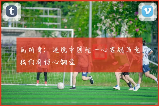 瓦纳肯：逆境中团结一心客战马竞我们有信心翻盘