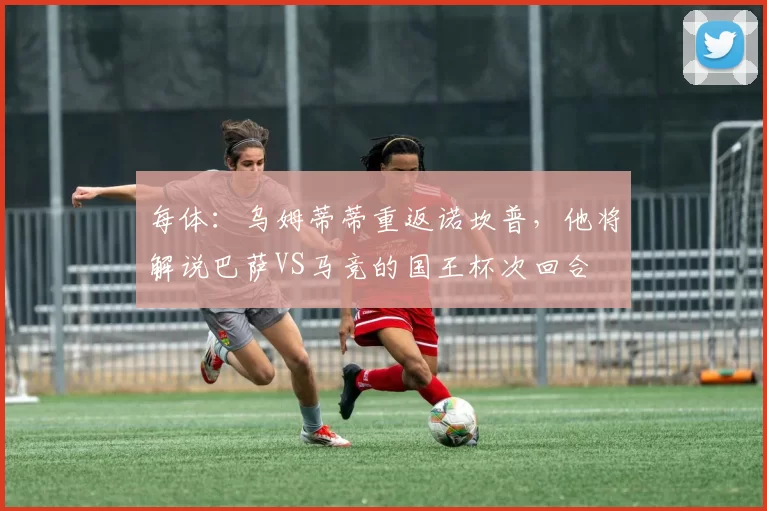 每体：乌姆蒂蒂重返诺坎普，他将解说巴萨VS马竞的国王杯次回合