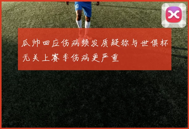 瓜帅回应伤病频发质疑称与世俱杯无关上赛季伤病更严重